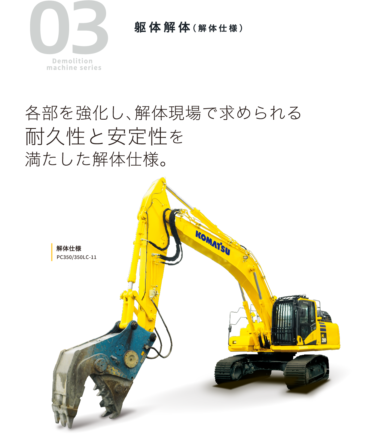 03 Demolition machine series 躯体解体（解体仕様）各部を強化し、解体現場で求められる耐久性と安定性を満たした解体仕様。解体仕様 PC350/350LC-11