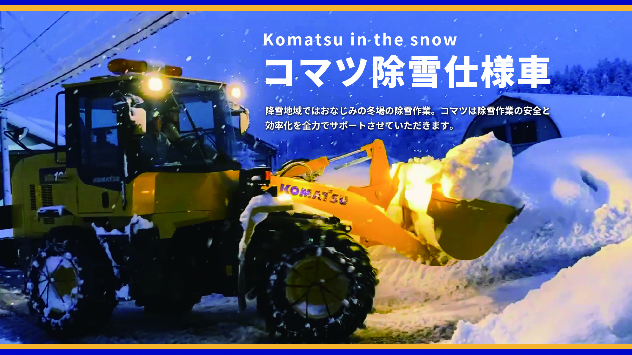 Komatsu in the snow コマツ除雪仕様車 降雪地域ではおなじみの冬場の除雪作業。コマツは除雪作業の安全と効率化を全力でサポートさせていただきます。