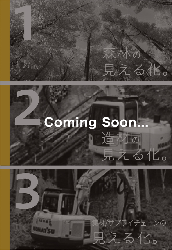 1 森林の見える化。2 造材の見える化。 3 集材/サプライチェーンの見える化。Coming Soon...